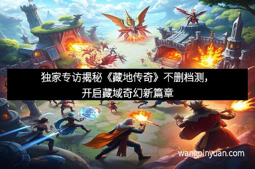 独家专访揭秘《藏地传奇》不删档测，开启藏域奇幻新篇章