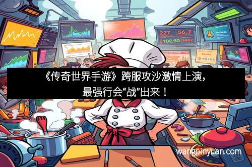 《传奇世界手游》跨服攻沙激情上演，最强行会“战”出来！